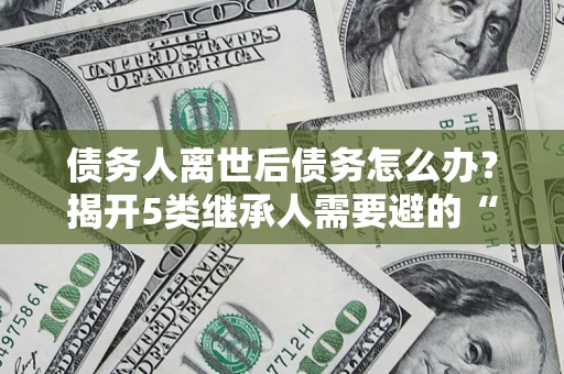 济南债务人离世后债务怎么办？揭开5类继承人需要避的“坑”